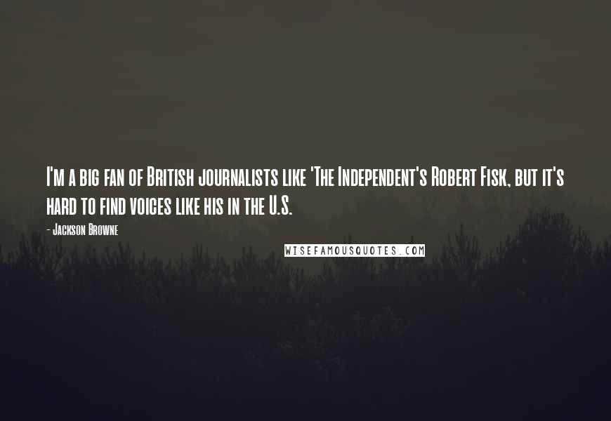 Jackson Browne Quotes: I'm a big fan of British journalists like 'The Independent's Robert Fisk, but it's hard to find voices like his in the U.S.