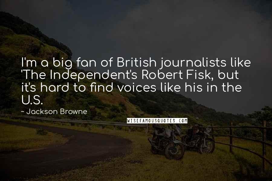 Jackson Browne Quotes: I'm a big fan of British journalists like 'The Independent's Robert Fisk, but it's hard to find voices like his in the U.S.