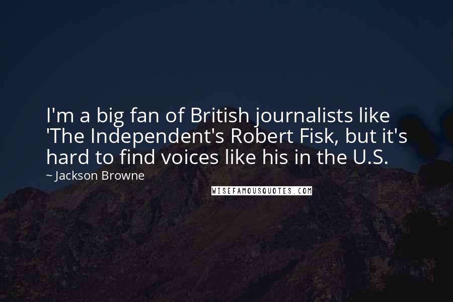 Jackson Browne Quotes: I'm a big fan of British journalists like 'The Independent's Robert Fisk, but it's hard to find voices like his in the U.S.