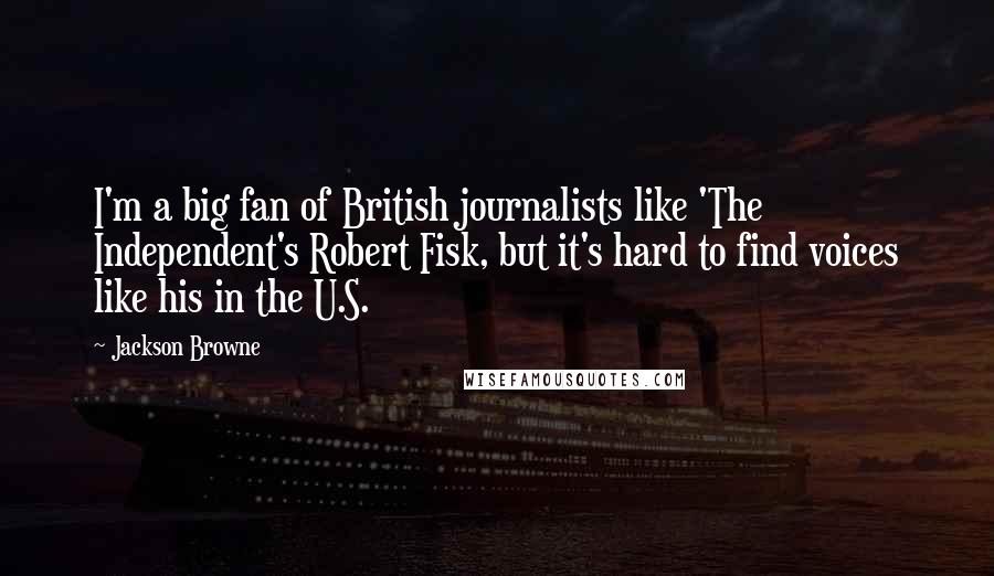 Jackson Browne Quotes: I'm a big fan of British journalists like 'The Independent's Robert Fisk, but it's hard to find voices like his in the U.S.