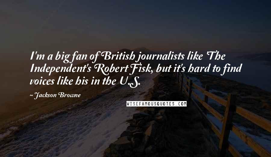 Jackson Browne Quotes: I'm a big fan of British journalists like 'The Independent's Robert Fisk, but it's hard to find voices like his in the U.S.