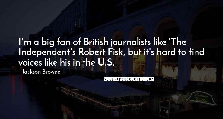 Jackson Browne Quotes: I'm a big fan of British journalists like 'The Independent's Robert Fisk, but it's hard to find voices like his in the U.S.