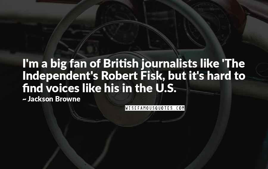 Jackson Browne Quotes: I'm a big fan of British journalists like 'The Independent's Robert Fisk, but it's hard to find voices like his in the U.S.