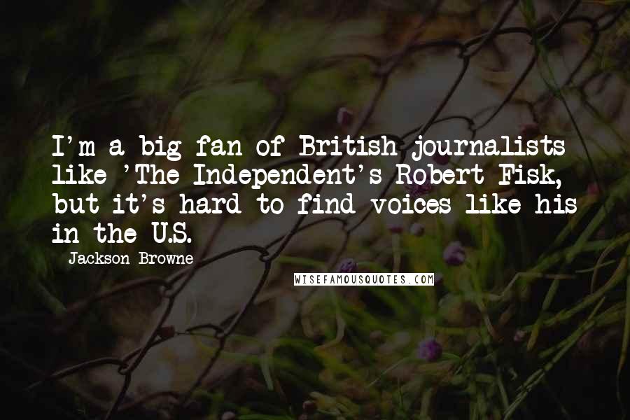 Jackson Browne Quotes: I'm a big fan of British journalists like 'The Independent's Robert Fisk, but it's hard to find voices like his in the U.S.