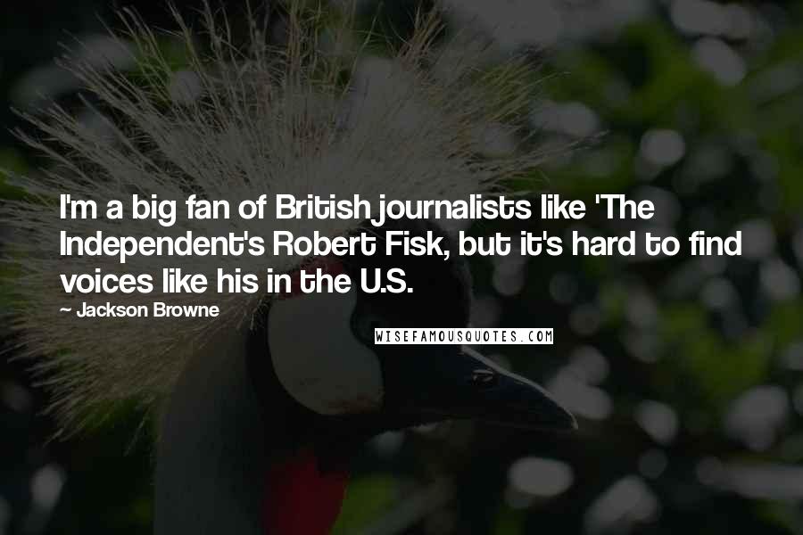 Jackson Browne Quotes: I'm a big fan of British journalists like 'The Independent's Robert Fisk, but it's hard to find voices like his in the U.S.