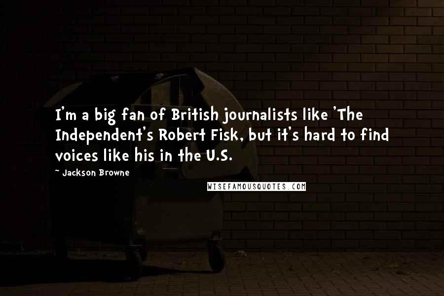 Jackson Browne Quotes: I'm a big fan of British journalists like 'The Independent's Robert Fisk, but it's hard to find voices like his in the U.S.