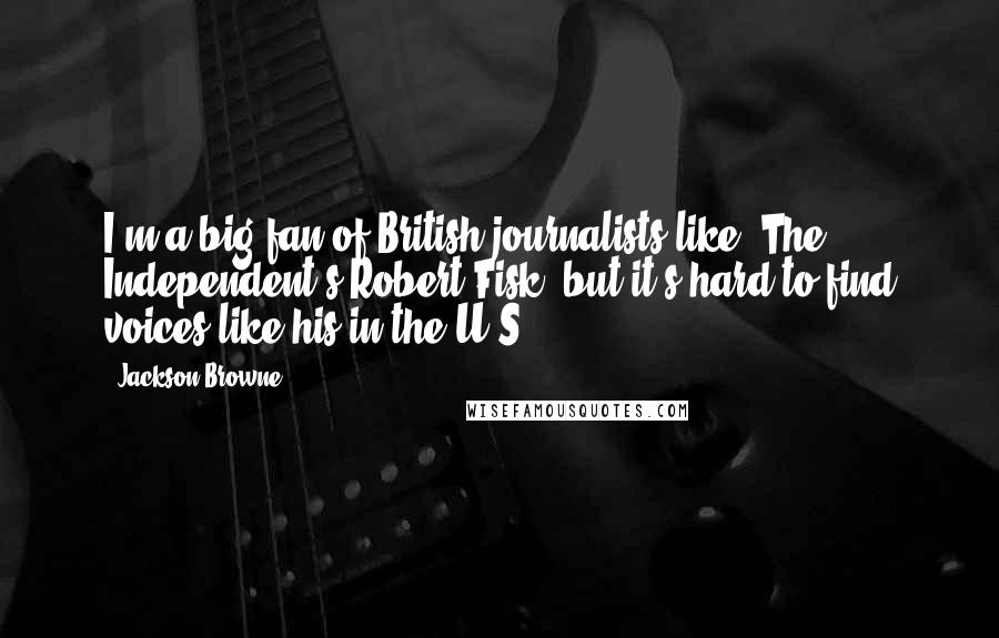 Jackson Browne Quotes: I'm a big fan of British journalists like 'The Independent's Robert Fisk, but it's hard to find voices like his in the U.S.