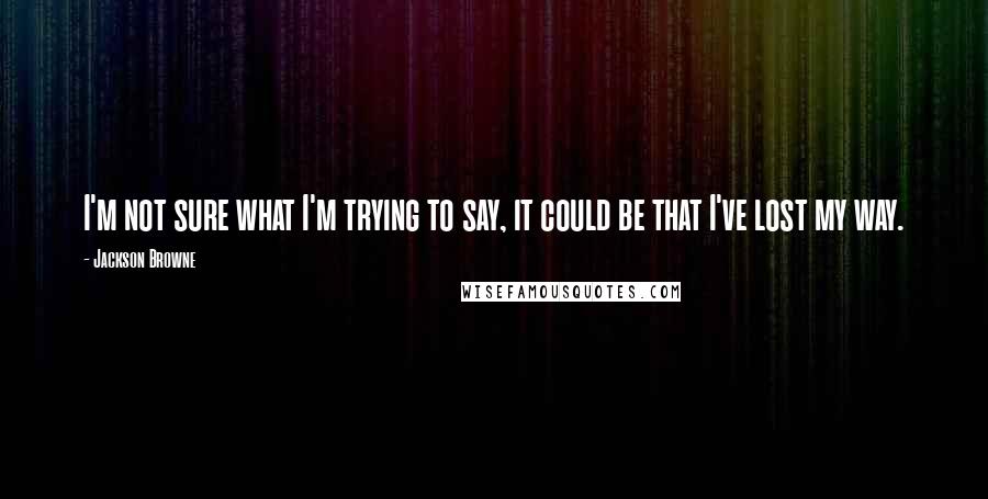 Jackson Browne Quotes: I'm not sure what I'm trying to say, it could be that I've lost my way.