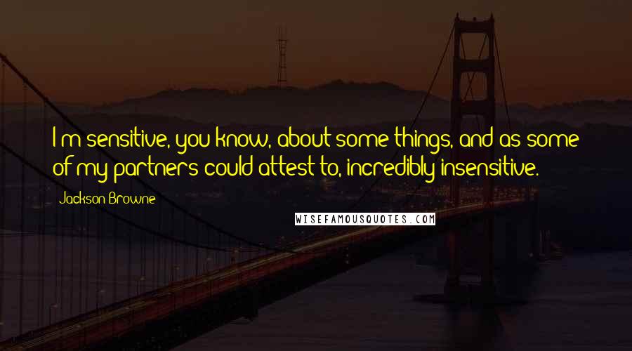 Jackson Browne Quotes: I'm sensitive, you know, about some things, and as some of my partners could attest to, incredibly insensitive.