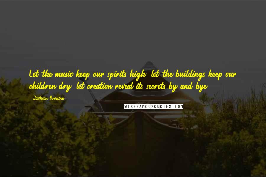 Jackson Browne Quotes: Let the music keep our spirits high, let the buildings keep our children dry, let creation reveal its secrets by and bye.