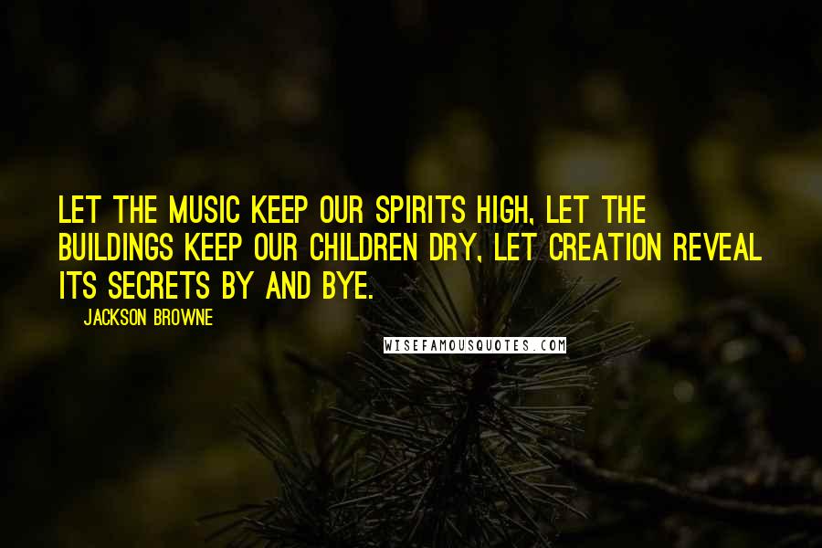 Jackson Browne Quotes: Let the music keep our spirits high, let the buildings keep our children dry, let creation reveal its secrets by and bye.