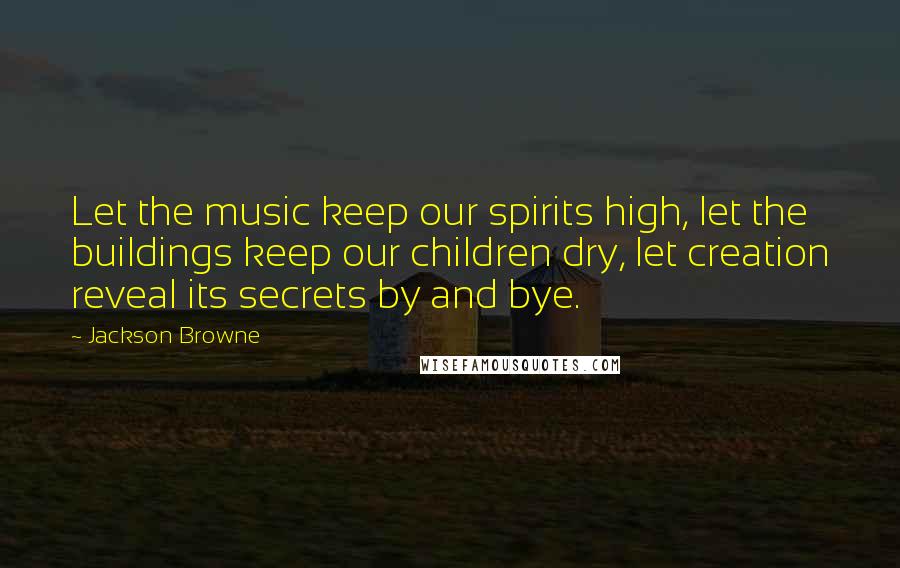 Jackson Browne Quotes: Let the music keep our spirits high, let the buildings keep our children dry, let creation reveal its secrets by and bye.