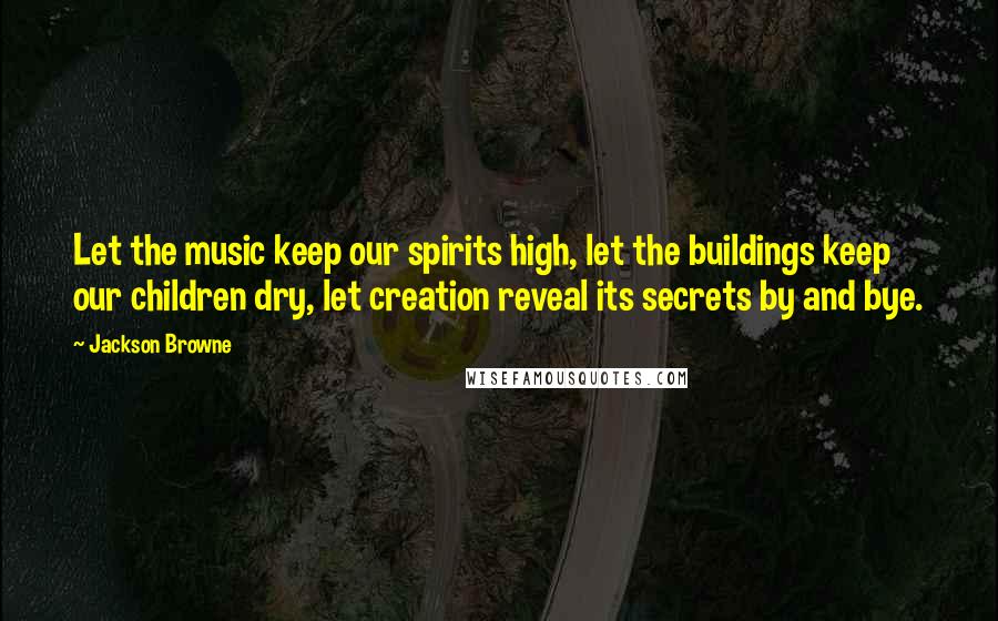 Jackson Browne Quotes: Let the music keep our spirits high, let the buildings keep our children dry, let creation reveal its secrets by and bye.