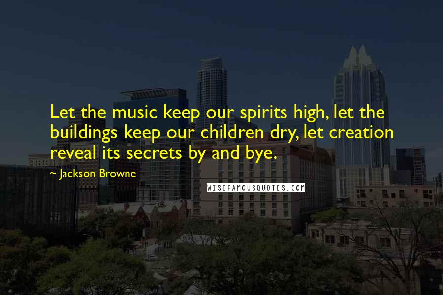 Jackson Browne Quotes: Let the music keep our spirits high, let the buildings keep our children dry, let creation reveal its secrets by and bye.