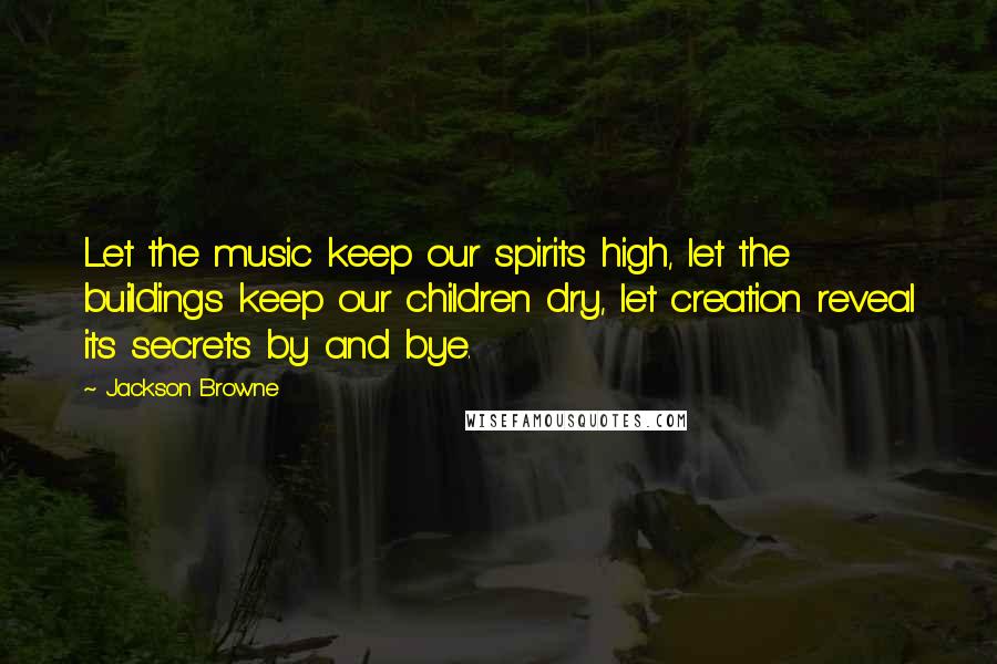 Jackson Browne Quotes: Let the music keep our spirits high, let the buildings keep our children dry, let creation reveal its secrets by and bye.