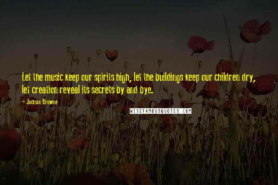 Jackson Browne Quotes: Let the music keep our spirits high, let the buildings keep our children dry, let creation reveal its secrets by and bye.