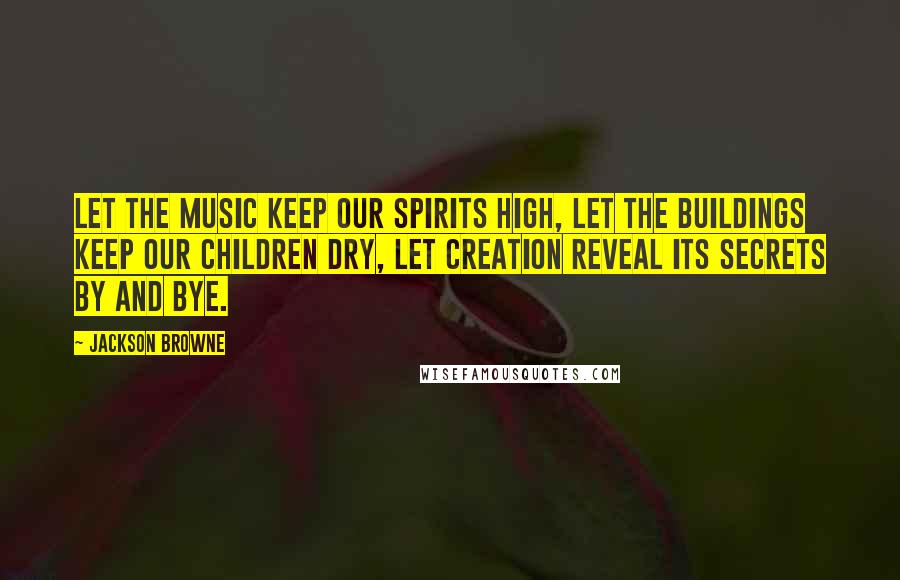 Jackson Browne Quotes: Let the music keep our spirits high, let the buildings keep our children dry, let creation reveal its secrets by and bye.