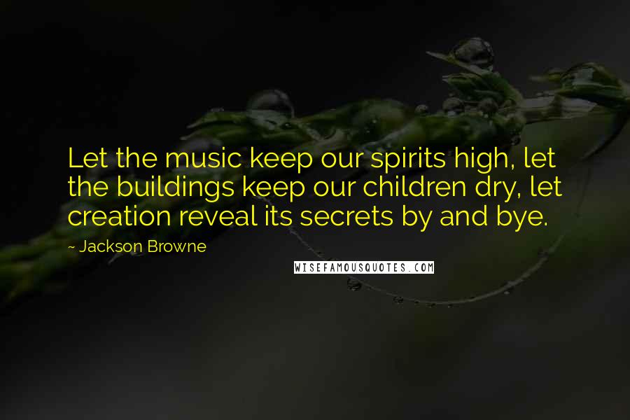 Jackson Browne Quotes: Let the music keep our spirits high, let the buildings keep our children dry, let creation reveal its secrets by and bye.