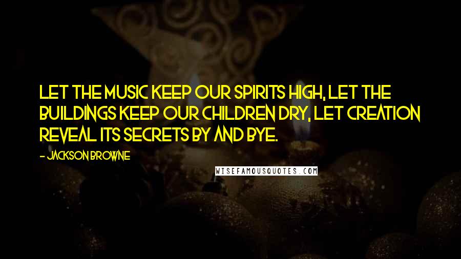Jackson Browne Quotes: Let the music keep our spirits high, let the buildings keep our children dry, let creation reveal its secrets by and bye.
