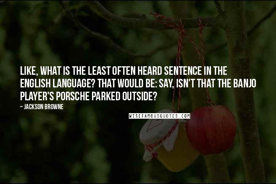Jackson Browne Quotes: Like, What is the least often heard sentence in the English language? That would be: Say, isn't that the banjo player's Porsche parked outside?