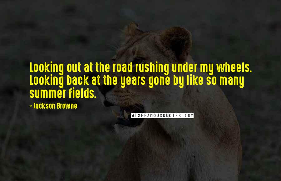 Jackson Browne Quotes: Looking out at the road rushing under my wheels. Looking back at the years gone by like so many summer fields.