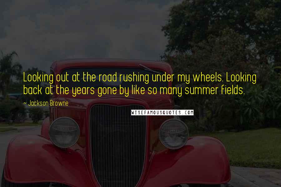 Jackson Browne Quotes: Looking out at the road rushing under my wheels. Looking back at the years gone by like so many summer fields.