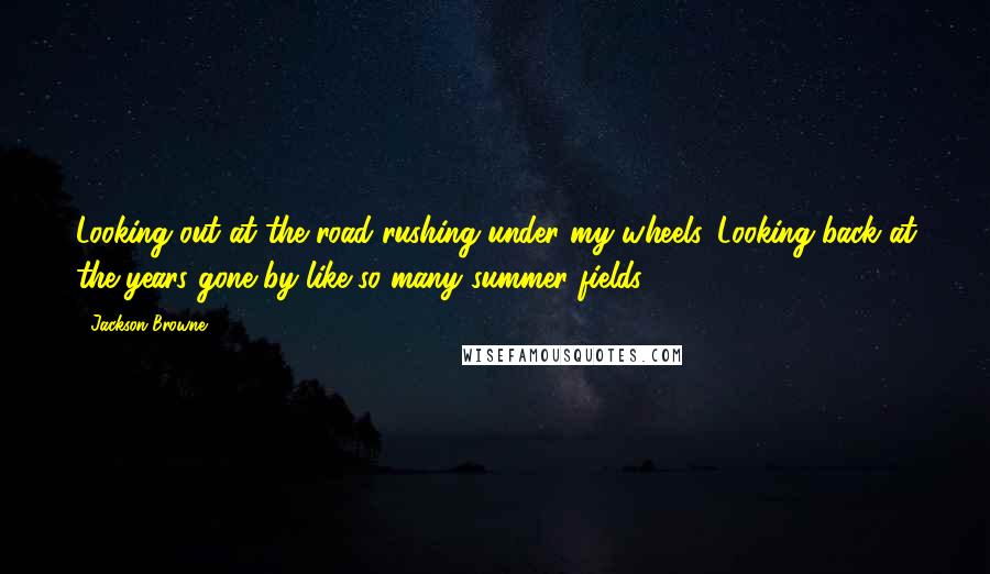 Jackson Browne Quotes: Looking out at the road rushing under my wheels. Looking back at the years gone by like so many summer fields.