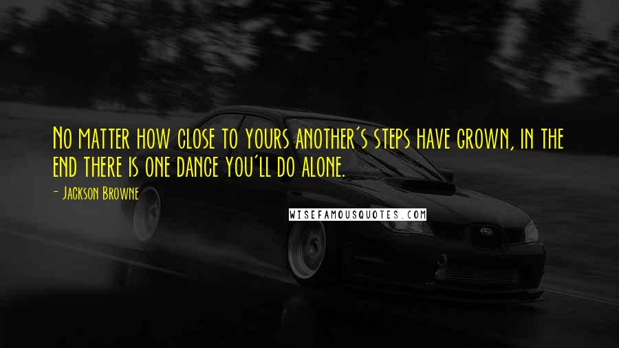 Jackson Browne Quotes: No matter how close to yours another's steps have grown, in the end there is one dance you'll do alone.