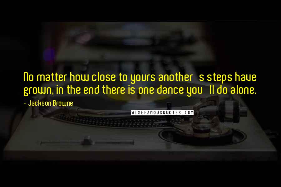 Jackson Browne Quotes: No matter how close to yours another's steps have grown, in the end there is one dance you'll do alone.