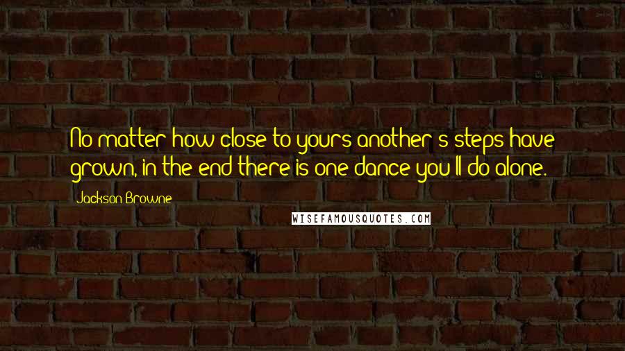 Jackson Browne Quotes: No matter how close to yours another's steps have grown, in the end there is one dance you'll do alone.