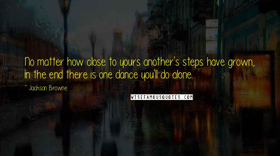 Jackson Browne Quotes: No matter how close to yours another's steps have grown, in the end there is one dance you'll do alone.