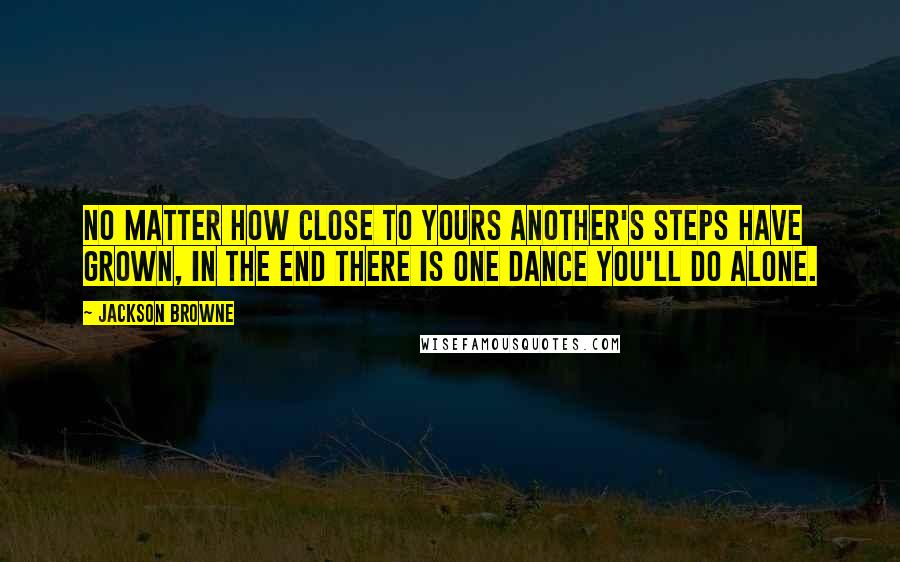 Jackson Browne Quotes: No matter how close to yours another's steps have grown, in the end there is one dance you'll do alone.