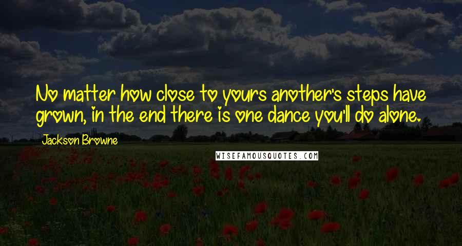 Jackson Browne Quotes: No matter how close to yours another's steps have grown, in the end there is one dance you'll do alone.