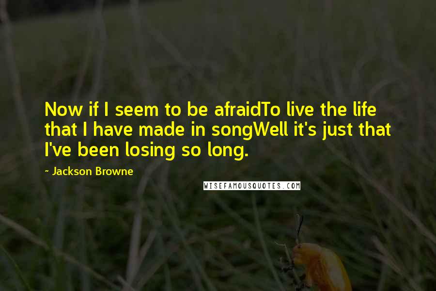 Jackson Browne Quotes: Now if I seem to be afraidTo live the life that I have made in songWell it's just that I've been losing so long.