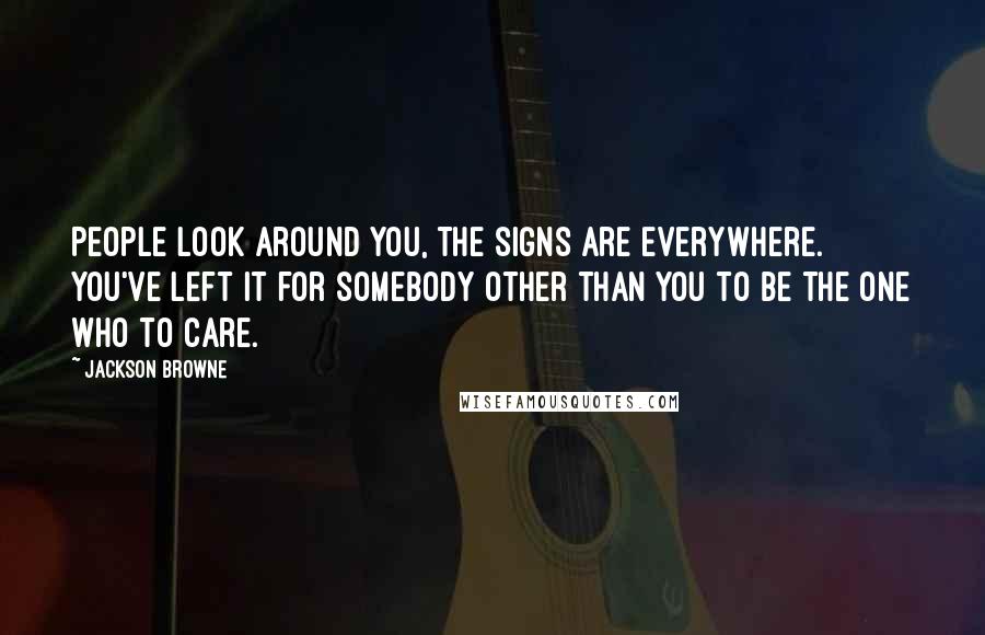 Jackson Browne Quotes: People look around you, the signs are everywhere. You've left it for somebody other than you to be the one who to care.