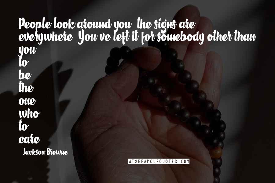 Jackson Browne Quotes: People look around you, the signs are everywhere. You've left it for somebody other than you to be the one who to care.