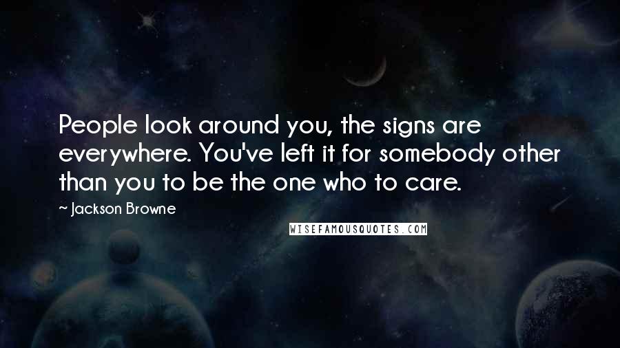 Jackson Browne Quotes: People look around you, the signs are everywhere. You've left it for somebody other than you to be the one who to care.