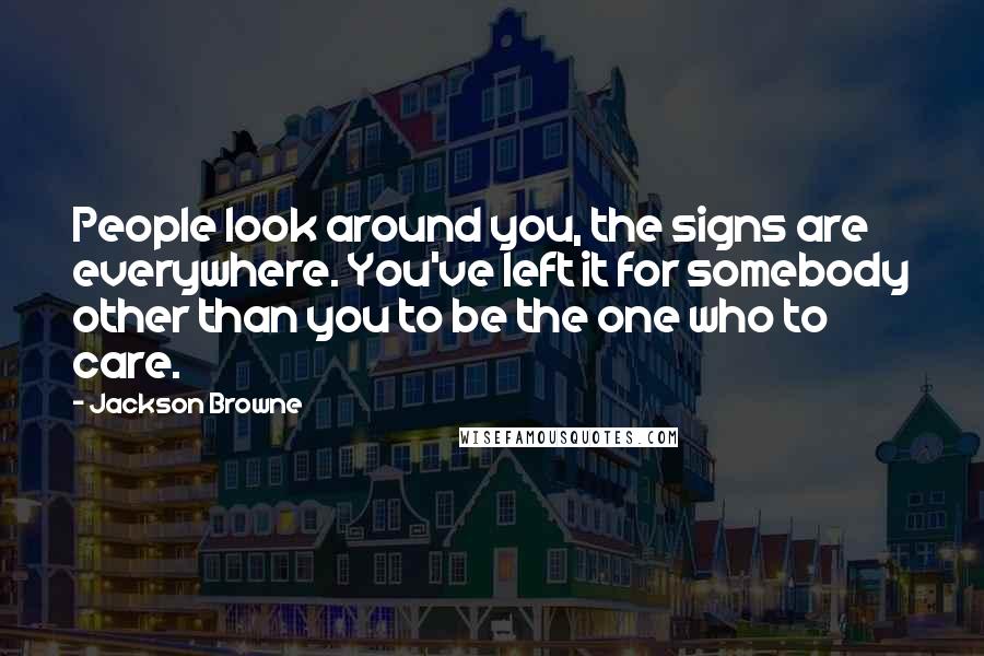 Jackson Browne Quotes: People look around you, the signs are everywhere. You've left it for somebody other than you to be the one who to care.