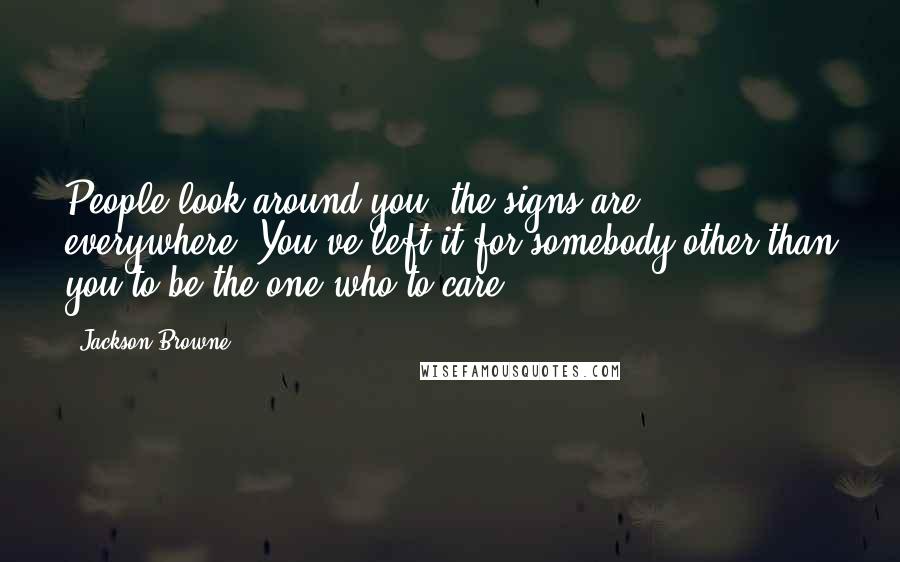 Jackson Browne Quotes: People look around you, the signs are everywhere. You've left it for somebody other than you to be the one who to care.