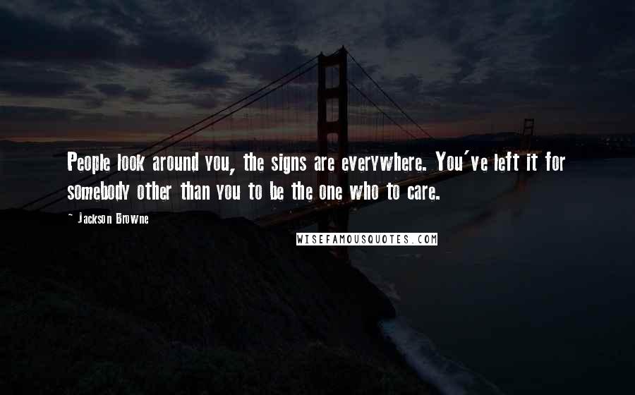 Jackson Browne Quotes: People look around you, the signs are everywhere. You've left it for somebody other than you to be the one who to care.