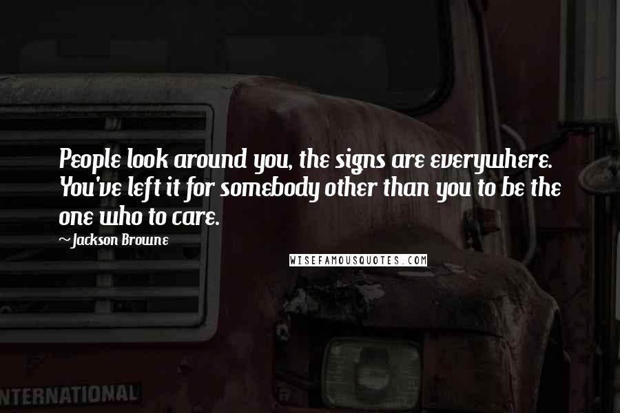 Jackson Browne Quotes: People look around you, the signs are everywhere. You've left it for somebody other than you to be the one who to care.