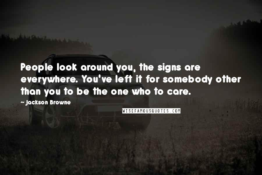 Jackson Browne Quotes: People look around you, the signs are everywhere. You've left it for somebody other than you to be the one who to care.