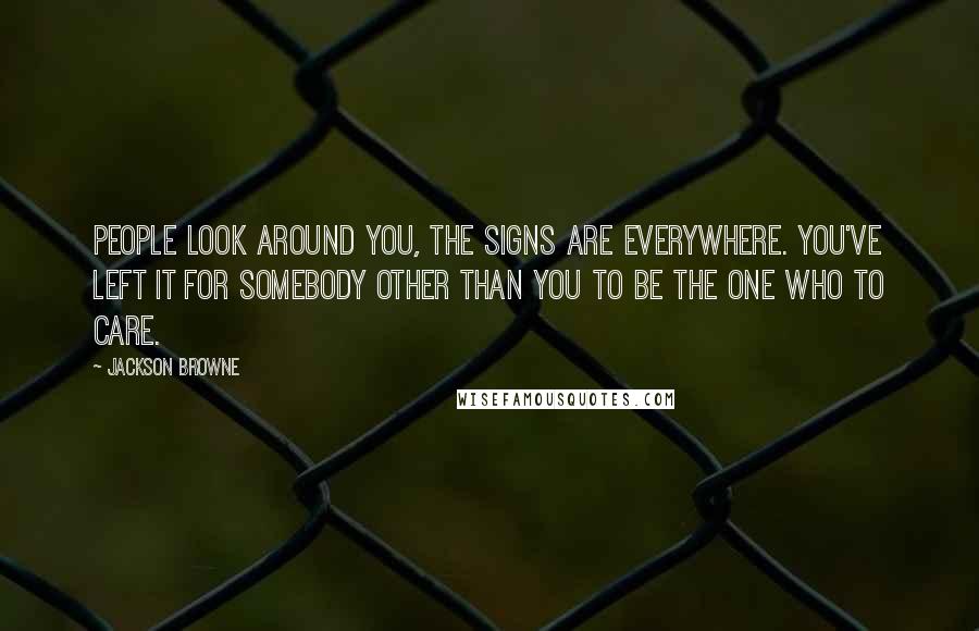 Jackson Browne Quotes: People look around you, the signs are everywhere. You've left it for somebody other than you to be the one who to care.