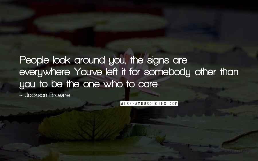 Jackson Browne Quotes: People look around you, the signs are everywhere. You've left it for somebody other than you to be the one who to care.