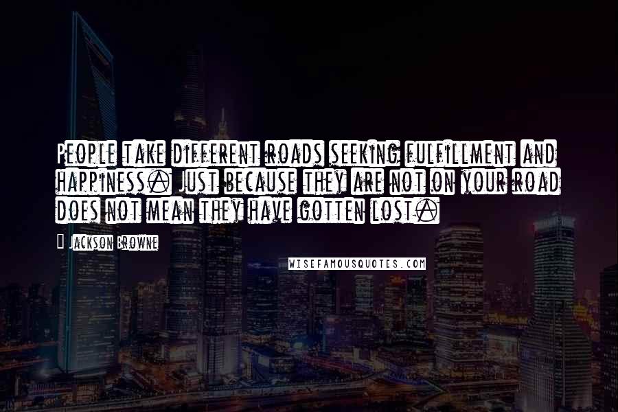 Jackson Browne Quotes: People take different roads seeking fulfillment and happiness. Just because they are not on your road does not mean they have gotten lost.