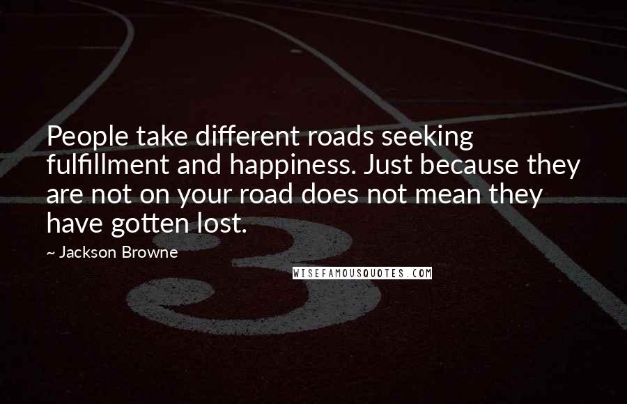 Jackson Browne Quotes: People take different roads seeking fulfillment and happiness. Just because they are not on your road does not mean they have gotten lost.