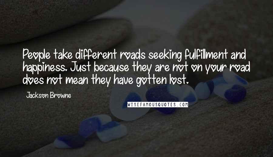 Jackson Browne Quotes: People take different roads seeking fulfillment and happiness. Just because they are not on your road does not mean they have gotten lost.