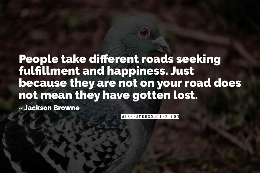 Jackson Browne Quotes: People take different roads seeking fulfillment and happiness. Just because they are not on your road does not mean they have gotten lost.