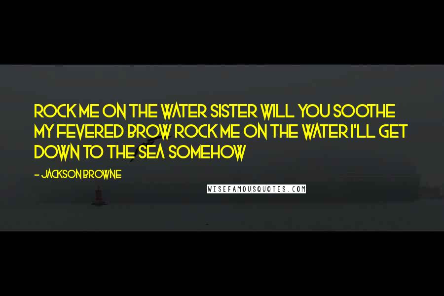 Jackson Browne Quotes: Rock me on the water Sister will you soothe my fevered brow Rock me on the water I'll get down to the sea somehow