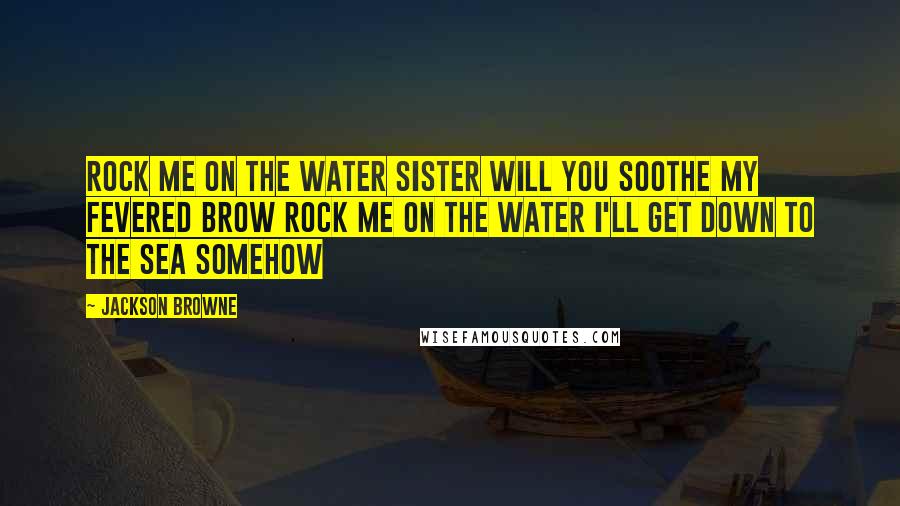 Jackson Browne Quotes: Rock me on the water Sister will you soothe my fevered brow Rock me on the water I'll get down to the sea somehow